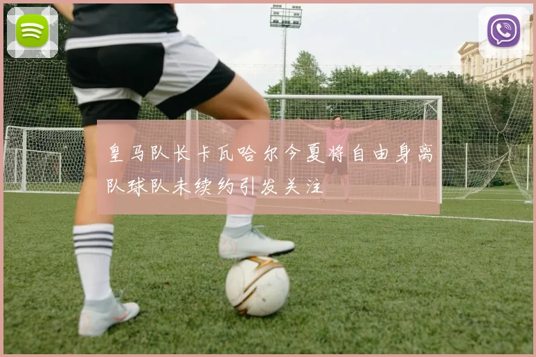 皇马队长卡瓦哈尔今夏将自由身离队球队未续约引发关注