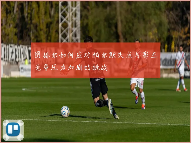 图赫尔如何应对帕尔默失点与寒王竞争压力加剧的挑战