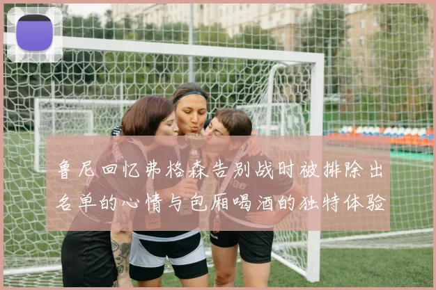 鲁尼回忆弗格森告别战时被排除出名单的心情与包厢喝酒的独特体验
