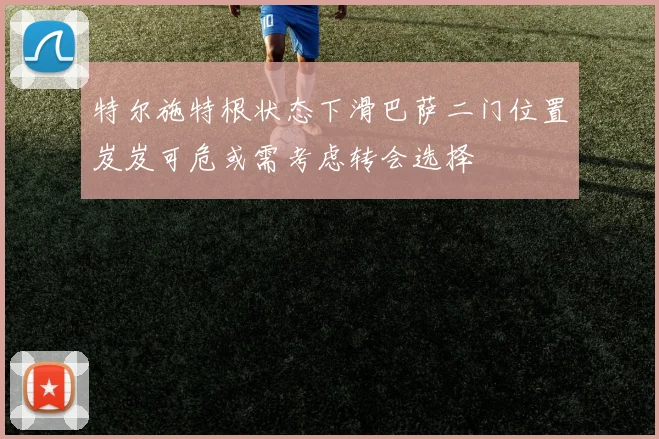 特尔施特根状态下滑巴萨二门位置岌岌可危或需考虑转会选择