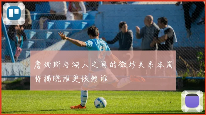 詹姆斯与湖人之间的微妙关系本周将揭晓谁更依赖谁