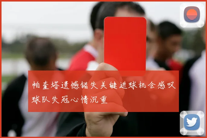 帕奎塔遗憾错失关键进球机会感叹球队失冠心情沉重