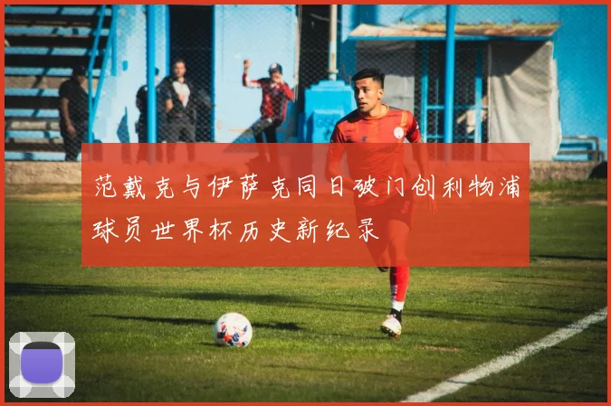 范戴克与伊萨克同日破门创利物浦球员世界杯历史新纪录