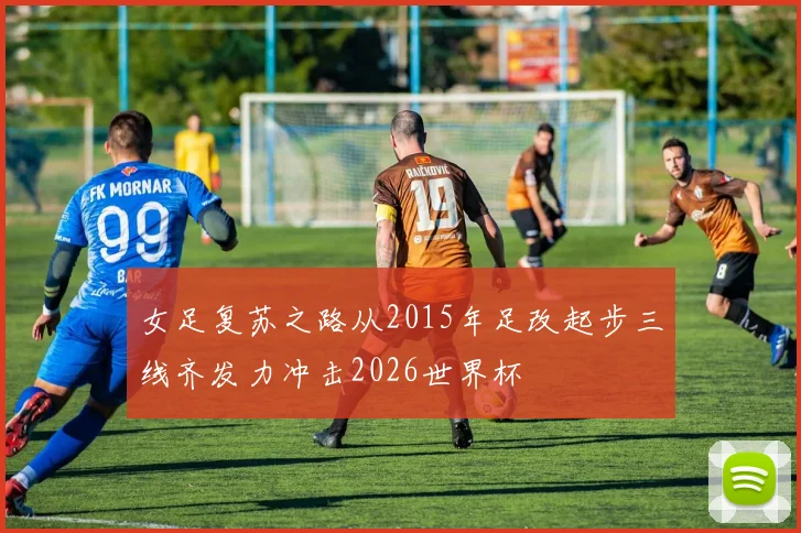 女足复苏之路从2015年足改起步三线齐发力冲击2026世界杯