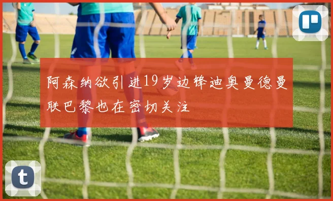 阿森纳欲引进19岁边锋迪奥曼德曼联巴黎也在密切关注