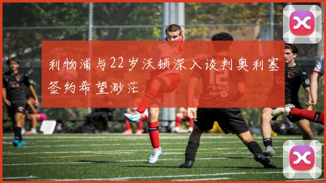 利物浦与22岁沃顿深入谈判奥利塞签约希望渺茫