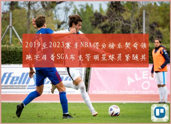 2019至2023赛季NBA得分榜东契奇领跑字母哥SGA布克等明星球员紧随其后