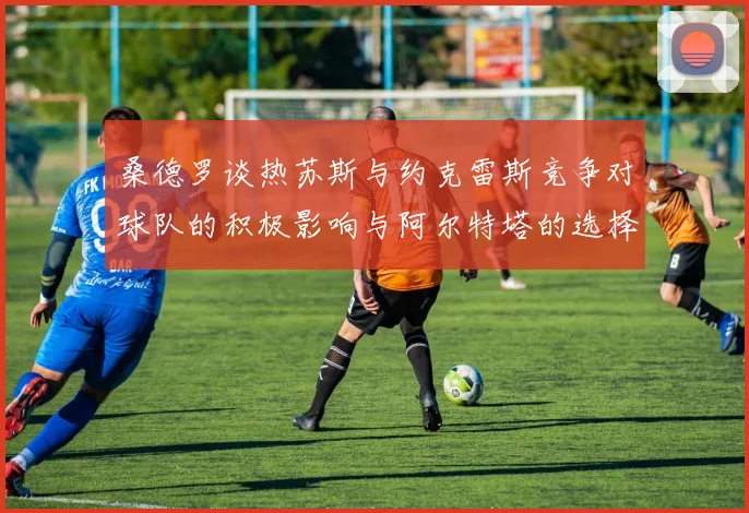 桑德罗谈热苏斯与约克雷斯竞争对球队的积极影响与阿尔特塔的选择难题