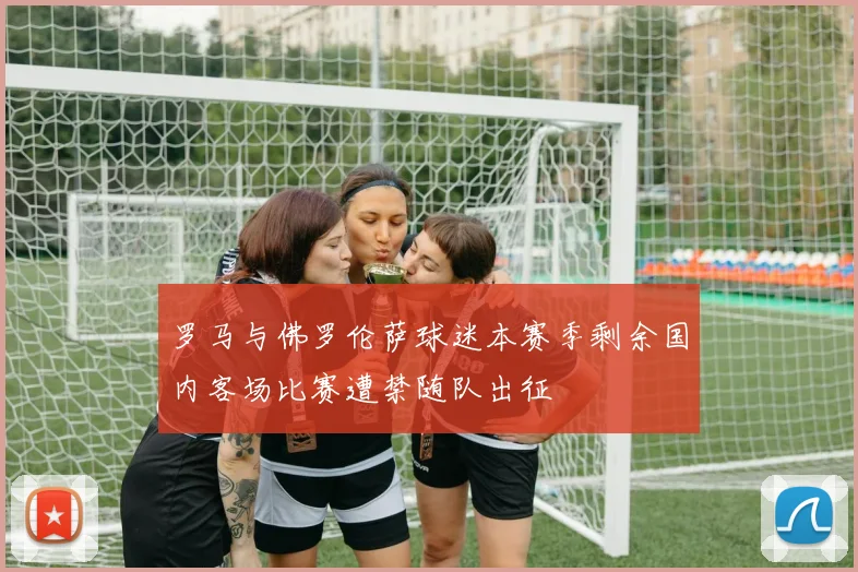 罗马与佛罗伦萨球迷本赛季剩余国内客场比赛遭禁随队出征
