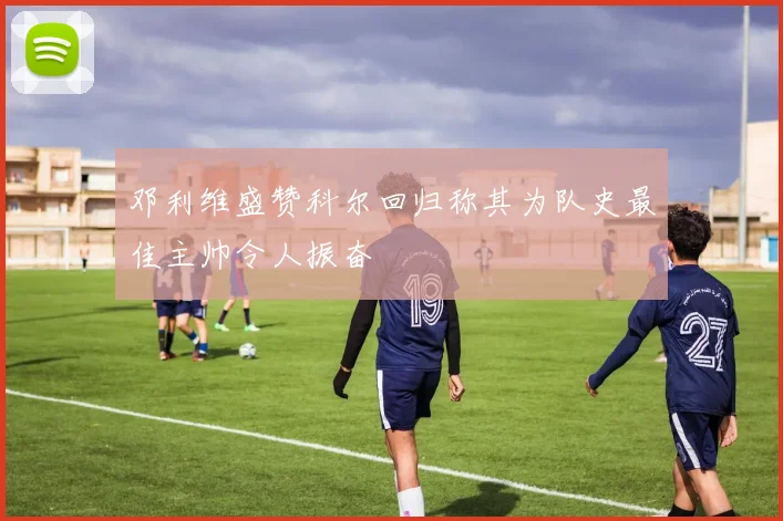 邓利维盛赞科尔回归称其为队史最佳主帅令人振奋