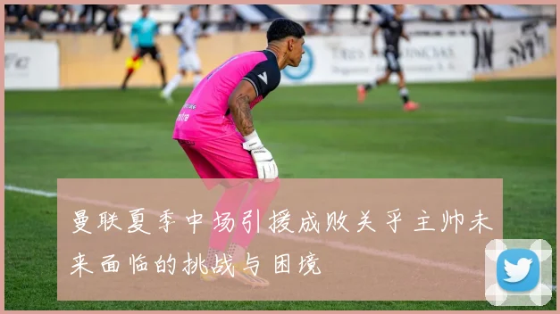 曼联夏季中场引援成败关乎主帅未来面临的挑战与困境