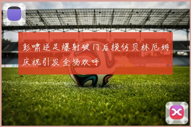 彭啸逆足爆射破门后模仿贝林厄姆庆祝引发全场欢呼