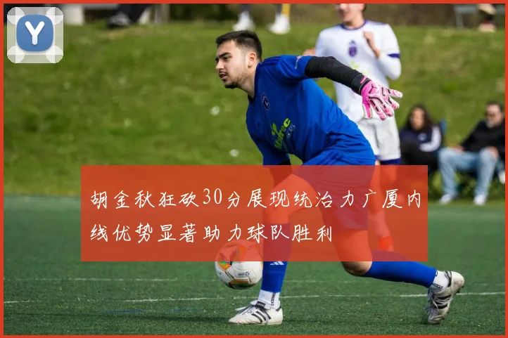 胡金秋狂砍30分展现统治力广厦内线优势显著助力球队胜利