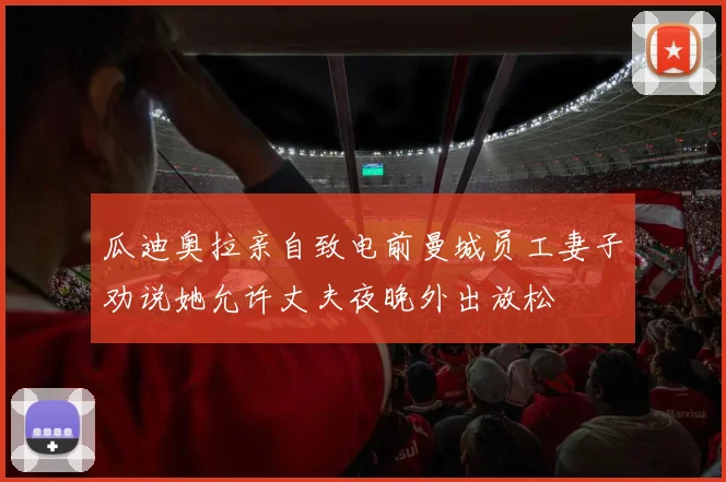 瓜迪奥拉亲自致电前曼城员工妻子劝说她允许丈夫夜晚外出放松