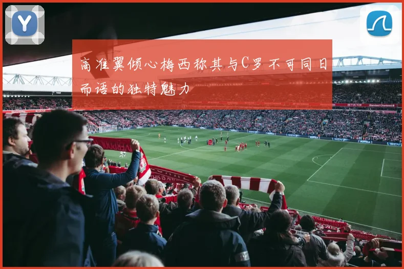 高准翼倾心梅西称其与C罗不可同日而语的独特魅力