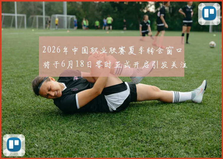 2026年中国职业联赛夏季转会窗口将于6月18日零时正式开启引发关注