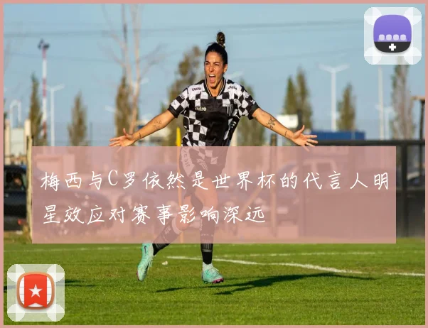 梅西与C罗依然是世界杯的代言人明星效应对赛事影响深远