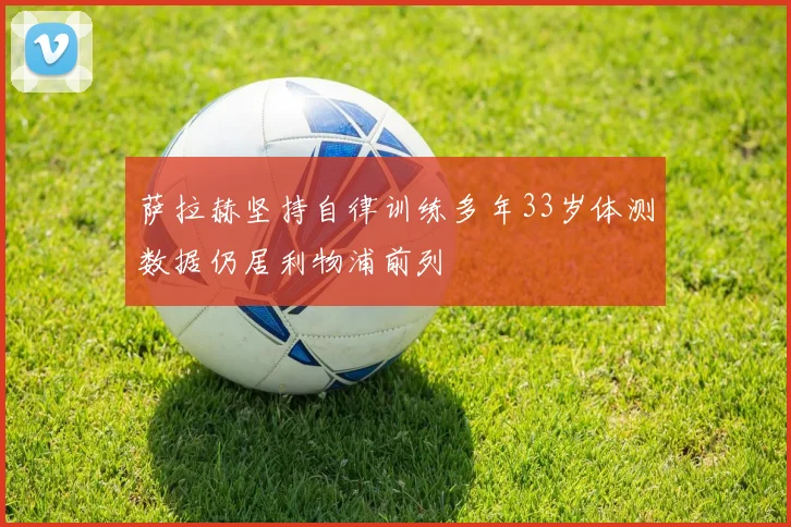 萨拉赫坚持自律训练多年33岁体测数据仍居利物浦前列