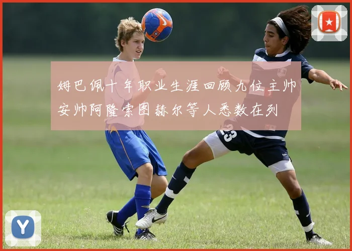 姆巴佩十年职业生涯回顾九位主帅安帅阿隆索图赫尔等人悉数在列