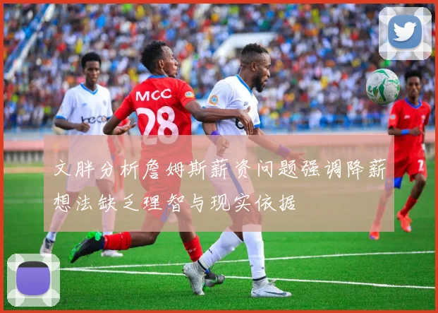 文胖分析詹姆斯薪资问题强调降薪想法缺乏理智与现实依据