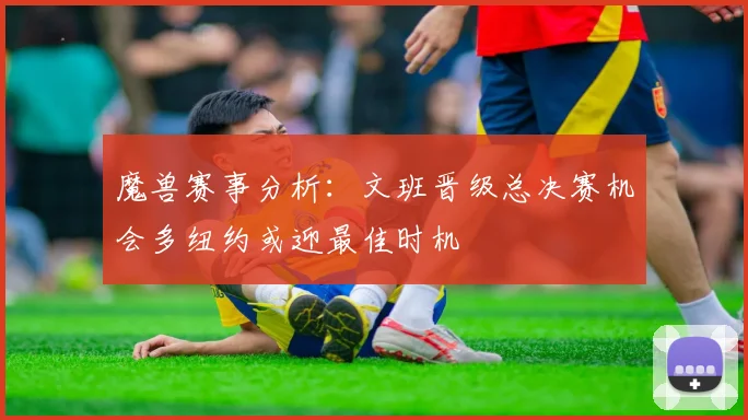 魔兽赛事分析：文班晋级总决赛机会多纽约或迎最佳时机