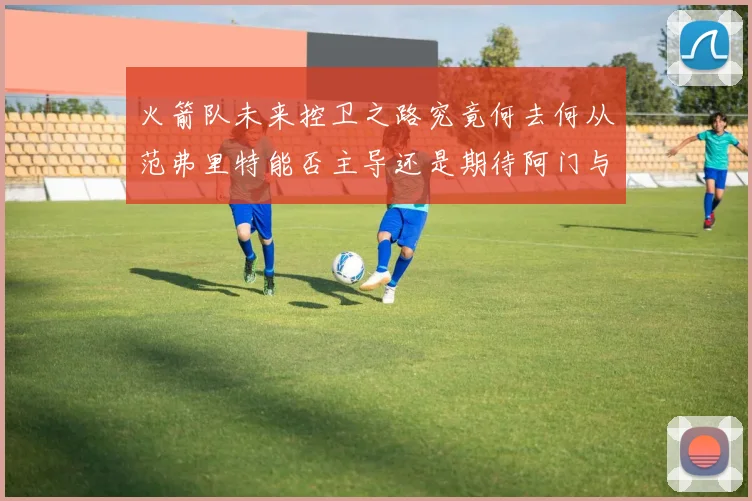 火箭队未来控卫之路究竟何去何从范弗里特能否主导还是期待阿门与谢泼德崛起